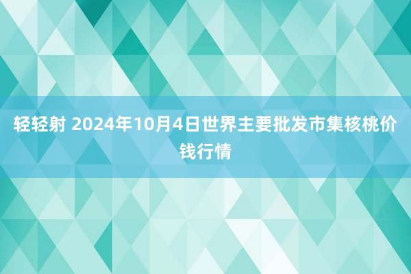 轻轻射 2024年10月4日世界主要批发市集核桃价钱行情