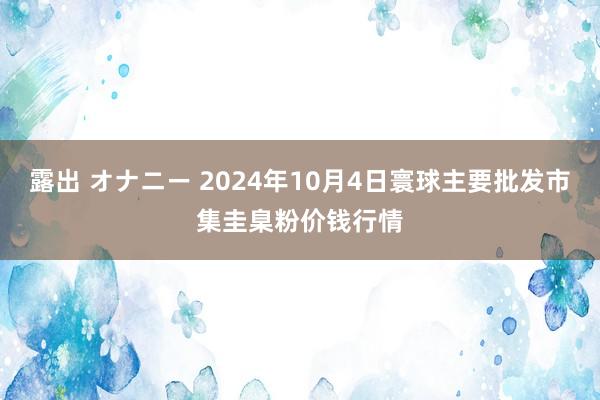 露出 オナニー 2024年10月4日寰球主要批发市集圭臬粉价钱行情