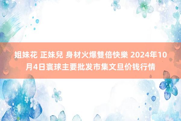 姐妹花 正妹兒 身材火爆雙倍快樂 2024年10月4日寰球主要批发市集文旦价钱行情