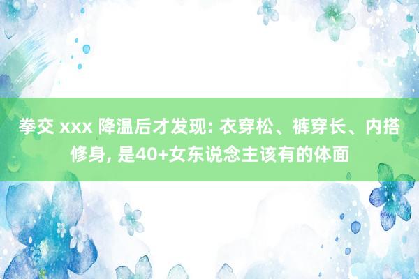 拳交 xxx 降温后才发现: 衣穿松、裤穿长、内搭修身， 是40+女东说念主该有的体面