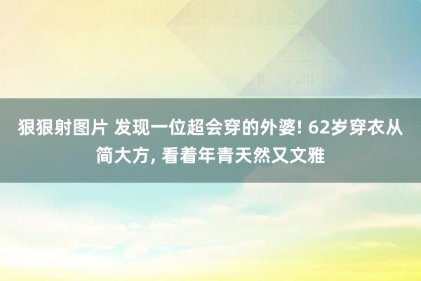 狠狠射图片 发现一位超会穿的外婆! 62岁穿衣从简大方， 看着年青天然又文雅