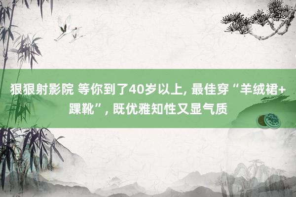 狠狠射影院 等你到了40岁以上， 最佳穿“羊绒裙+踝靴”， 既优雅知性又显气质