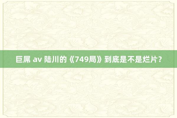 巨屌 av 陆川的《749局》到底是不是烂片？