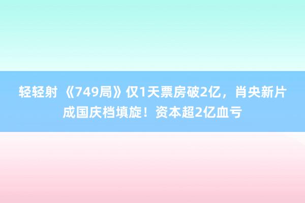 轻轻射 《749局》仅1天票房破2亿，肖央新片成国庆档填旋！资本超2亿血亏