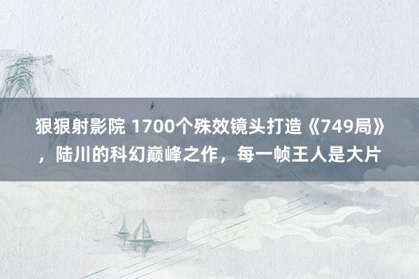 狠狠射影院 1700个殊效镜头打造《749局》，陆川的科幻巅峰之作，每一帧王人是大片