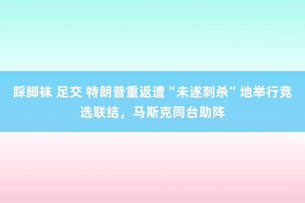 踩脚袜 足交 特朗普重返遭“未遂刺杀”地举行竞选联结，马斯克同台助阵