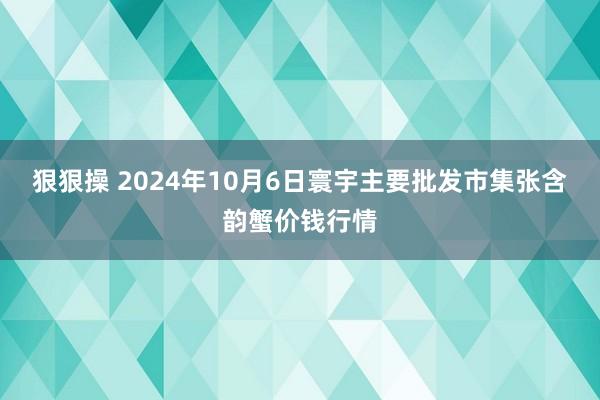 狠狠操 2024年10月6日寰宇主要批发市集张含韵蟹价钱行情