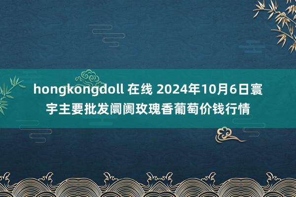 hongkongdoll 在线 2024年10月6日寰宇主要批发阛阓玫瑰香葡萄价钱行情