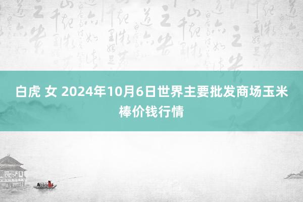 白虎 女 2024年10月6日世界主要批发商场玉米棒价钱行情