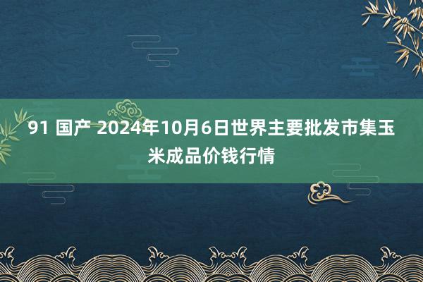 91 国产 2024年10月6日世界主要批发市集玉米成品价钱行情