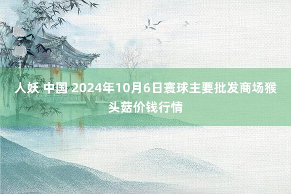 人妖 中国 2024年10月6日寰球主要批发商场猴头菇价钱行情