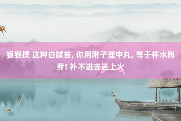 狠狠操 这种白腻苔， 你用附子理中丸， 等于杯水舆薪! 补不进去还上火