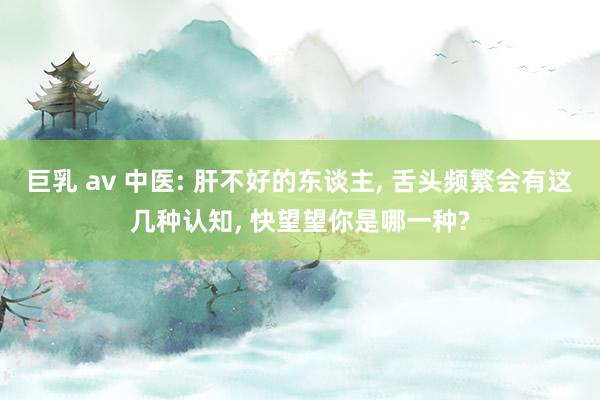 巨乳 av 中医: 肝不好的东谈主， 舌头频繁会有这几种认知， 快望望你是哪一种?