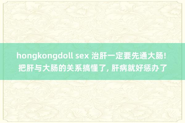 hongkongdoll sex 治肝一定要先通大肠! 把肝与大肠的关系搞懂了， 肝病就好惩办了