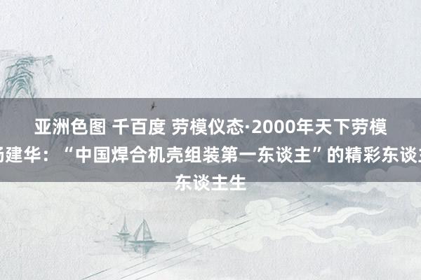 亚洲色图 千百度 劳模仪态·2000年天下劳模｜杨建华：“中国焊合机壳组装第一东谈主”的精彩东谈主生