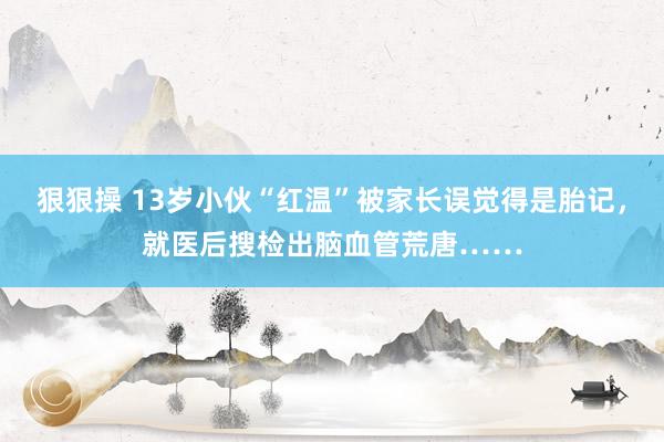 狠狠操 13岁小伙“红温”被家长误觉得是胎记，就医后搜检出脑血管荒唐……