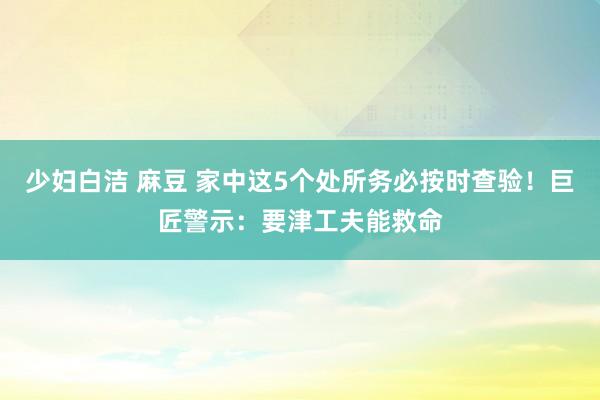 少妇白洁 麻豆 家中这5个处所务必按时查验！巨匠警示：要津工夫能救命