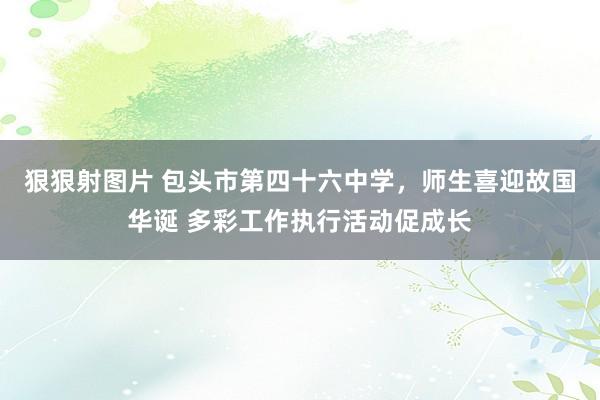 狠狠射图片 包头市第四十六中学，师生喜迎故国华诞 多彩工作执行活动促成长