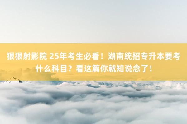 狠狠射影院 25年考生必看！湖南统招专升本要考什么科目？看这篇你就知说念了！