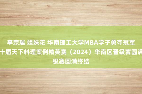 李宗瑞 姐妹花 华南理工大学MBA学子勇夺冠军！第十届天下料理案例精英赛（2024）华南区晋级赛圆满终结