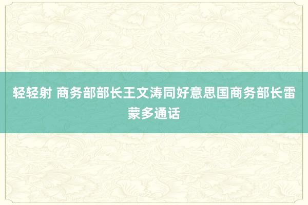 轻轻射 商务部部长王文涛同好意思国商务部长雷蒙多通话