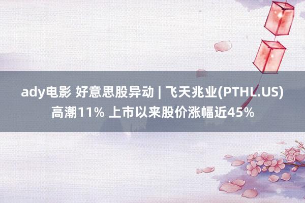 ady电影 好意思股异动 | 飞天兆业(PTHL.US)高潮11% 上市以来股价涨幅近45%