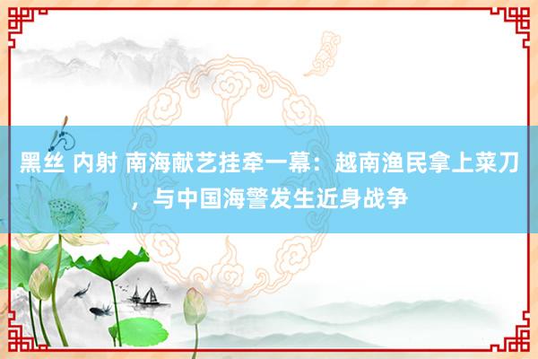 黑丝 内射 南海献艺挂牵一幕：越南渔民拿上菜刀，与中国海警发生近身战争