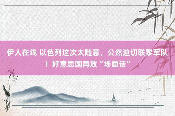 伊人在线 以色列这次太随意，公然迫切联黎军队！好意思国再放“场面话”