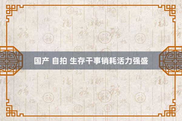 国产 自拍 生存干事销耗活力强盛