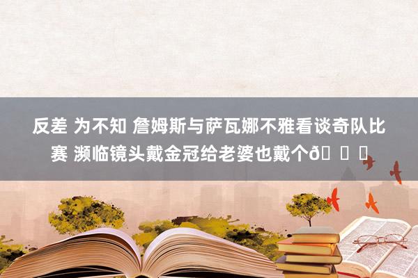 反差 为不知 詹姆斯与萨瓦娜不雅看谈奇队比赛 濒临镜头戴金冠给老婆也戴个👑