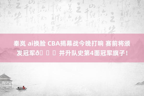 秦岚 ai换脸 CBA揭幕战今晚打响 赛前将颁发冠军💍并升队史第4面冠军旗子！