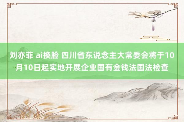 刘亦菲 ai换脸 四川省东说念主大常委会将于10月10日起实地开展企业国有金钱法国法检查