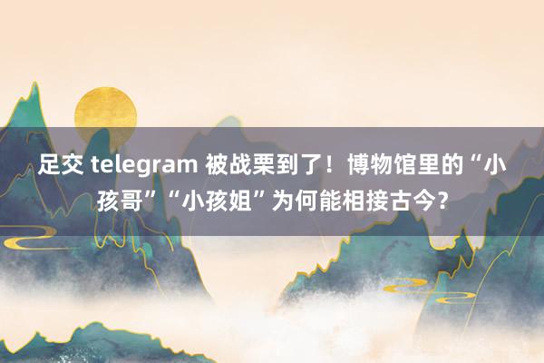 足交 telegram 被战栗到了！博物馆里的“小孩哥”“小孩姐”为何能相接古今？