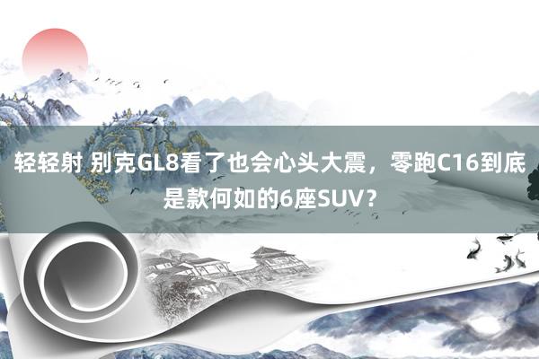 轻轻射 别克GL8看了也会心头大震，零跑C16到底是款何如的6座SUV？