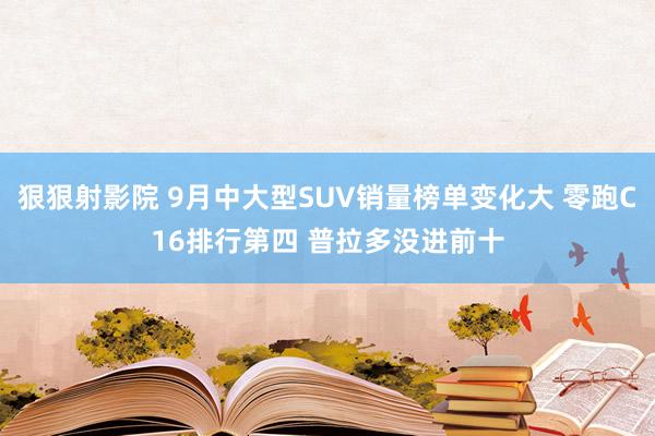 狠狠射影院 9月中大型SUV销量榜单变化大 零跑C16排行第四 普拉多没进前十