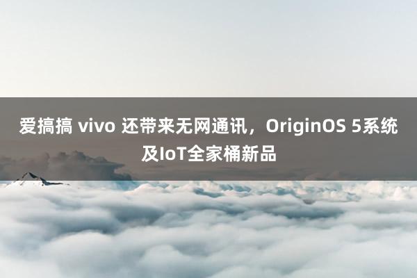 爱搞搞 vivo 还带来无网通讯，OriginOS 5系统及IoT全家桶新品