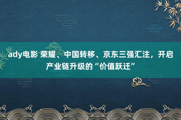 ady电影 荣耀、中国转移、京东三强汇注，开启产业链升级的“价值跃迁”