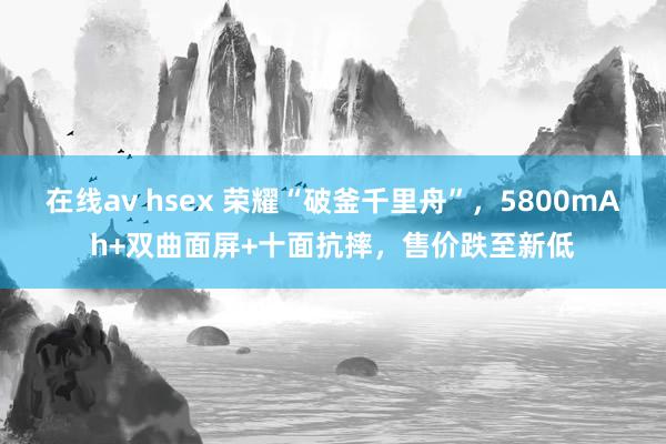 在线av hsex 荣耀“破釜千里舟”，5800mAh+双曲面屏+十面抗摔，售价跌至新低