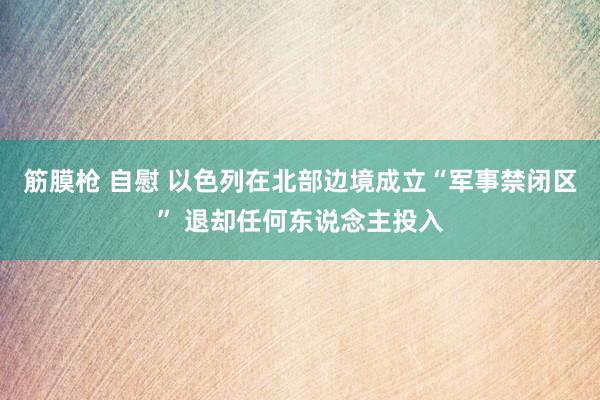 筋膜枪 自慰 以色列在北部边境成立“军事禁闭区” 退却任何东说念主投入