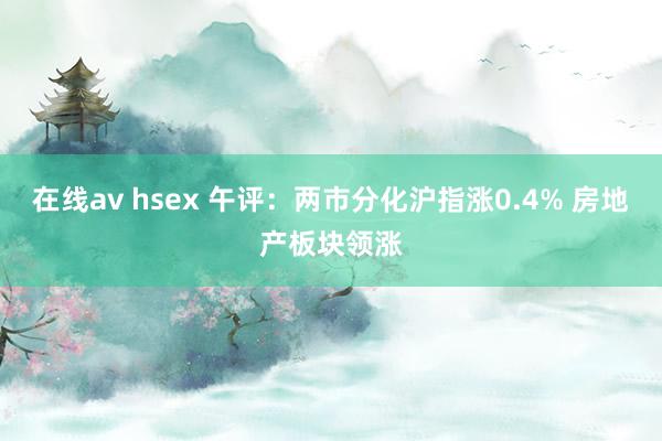 在线av hsex 午评：两市分化沪指涨0.4% 房地产板块领涨