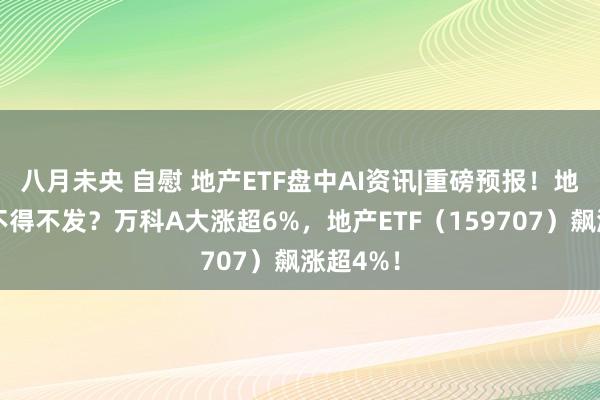 八月未央 自慰 地产ETF盘中AI资讯|重磅预报！地产大招不得不发？万科A大涨超6%，地产ETF（159707）飙涨超4%！