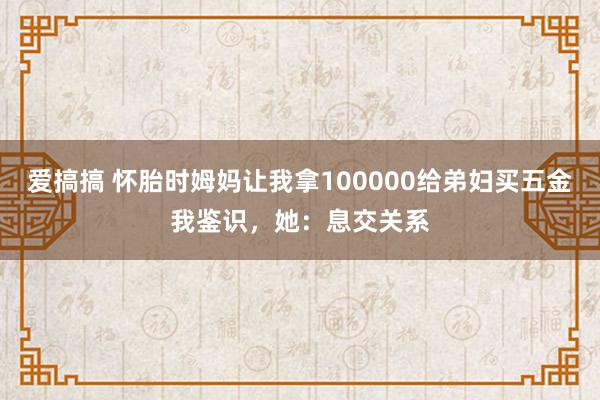 爱搞搞 怀胎时姆妈让我拿100000给弟妇买五金我鉴识，她：息交关系