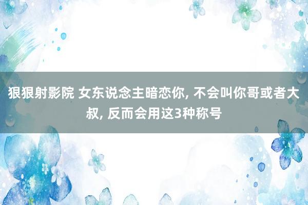 狠狠射影院 女东说念主暗恋你， 不会叫你哥或者大叔， 反而会用这3种称号