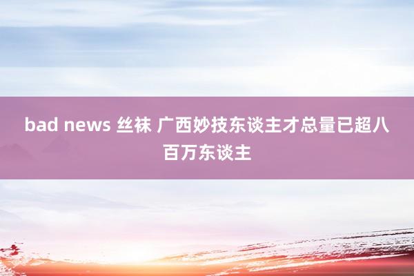 bad news 丝袜 广西妙技东谈主才总量已超八百万东谈主