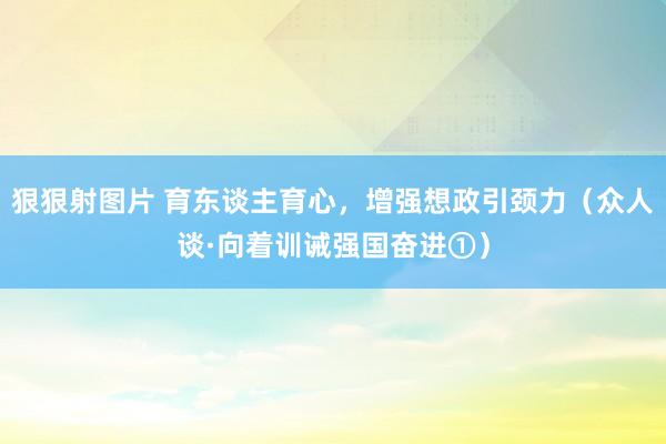 狠狠射图片 育东谈主育心，增强想政引颈力（众人谈·向着训诫强国奋进①）