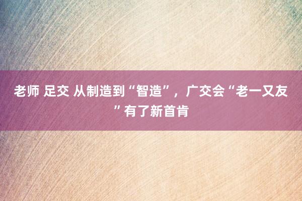 老师 足交 从制造到“智造”，广交会“老一又友”有了新首肯