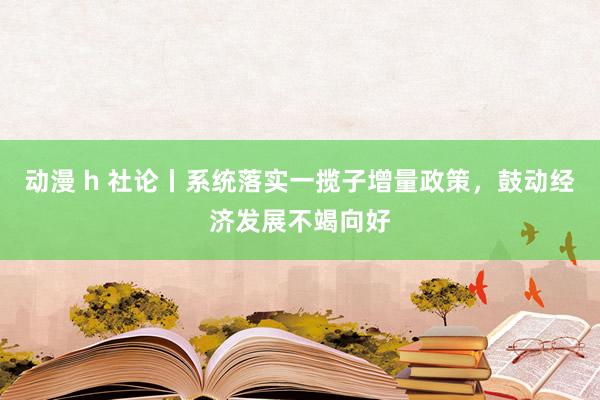 动漫 h 社论丨系统落实一揽子增量政策，鼓动经济发展不竭向好