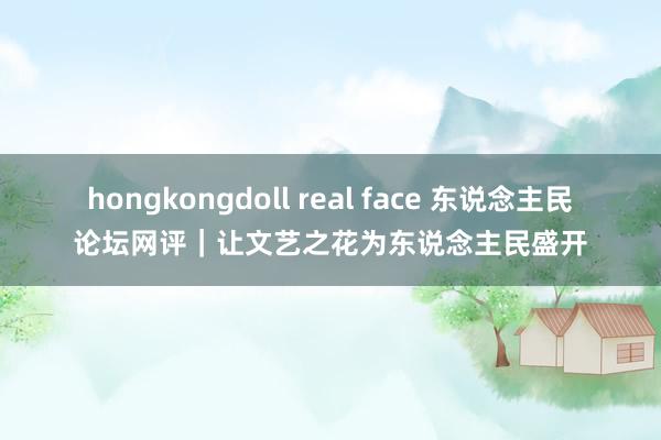 hongkongdoll real face 东说念主民论坛网评｜让文艺之花为东说念主民盛开