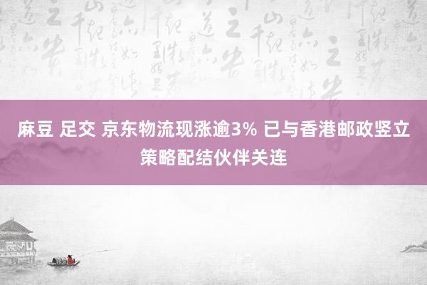 麻豆 足交 京东物流现涨逾3% 已与香港邮政竖立策略配结伙伴关连