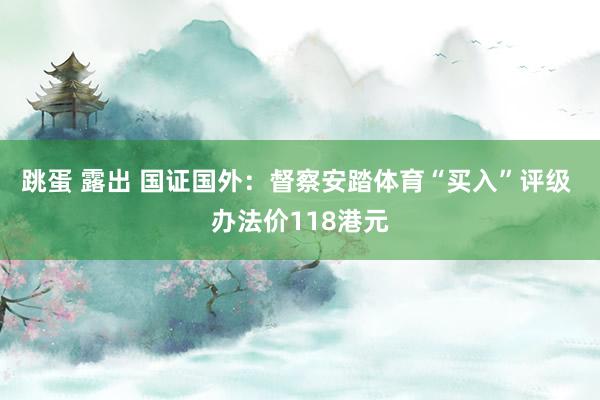 跳蛋 露出 国证国外：督察安踏体育“买入”评级 办法价118港元